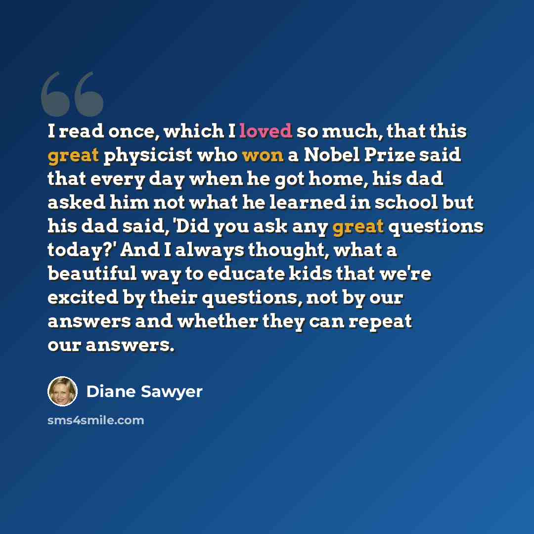 “I read once, which I loved so much, that this great physicist who won a Nobel Prize said that every day when he got home, his dad asked him not what he learned in school but his dad said, 'Did you ask any great questions today?' And I always thought, what a beautiful way to educate kids that we're…” quote by Diane Sawyer