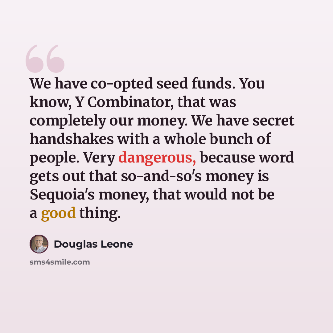 “We have co-opted seed funds. You know, Y Combinator, that was completely our money. We have secret handshakes with a whole bunch of people. Very dangerous, because word gets out that so-and-so's money is Sequoia's money, that would not be a good thing.” quote by Douglas Leone