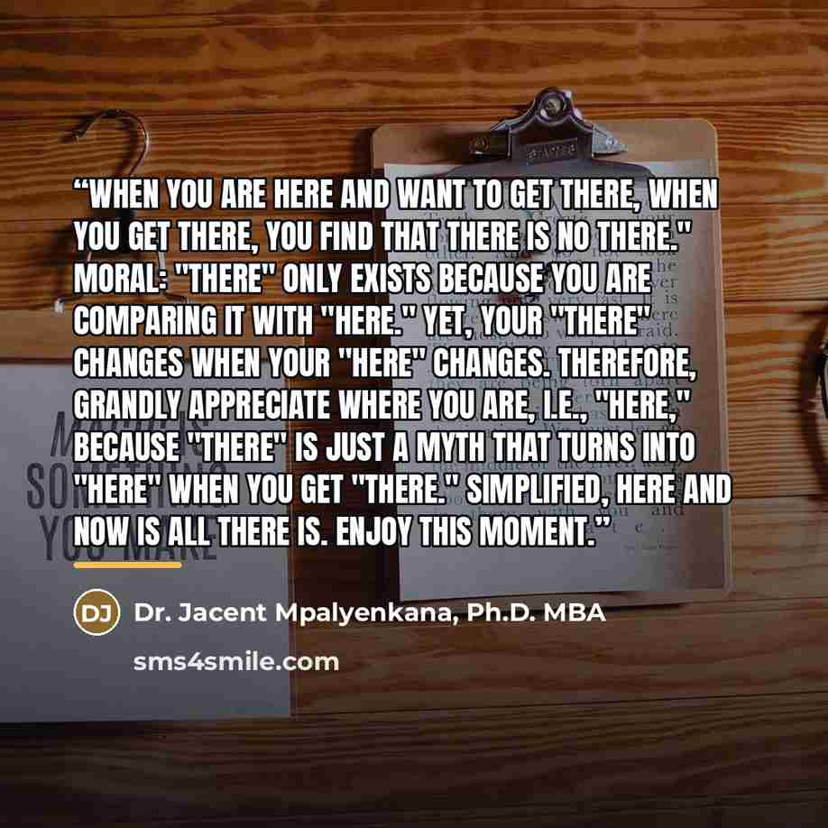 “When you are HERE and want to get THERE, when you get THERE, you find that there is no THERE." Moral: "THERE" only exists because you are comparing it with "HERE." Yet, your "there" changes when your "here" changes. Therefore, grandly appreciate where you are, i.e., "here," because "there" is just…” quote by Dr. Jacent Mpalyenkana, Ph.D. MBA