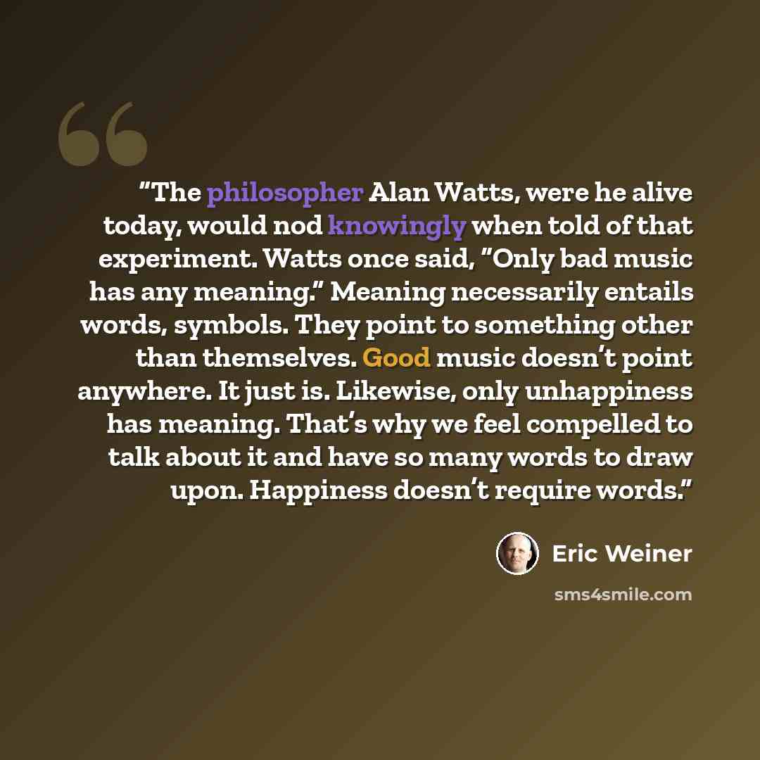 “The philosopher Alan Watts, were he alive today, would nod knowingly when told of that experiment. Watts once said, “Only bad music has any meaning.” Meaning necessarily entails words, symbols. They point to something other than themselves. Good music doesn’t point anywhere. It just is. Likewise…” quote by Eric Weiner