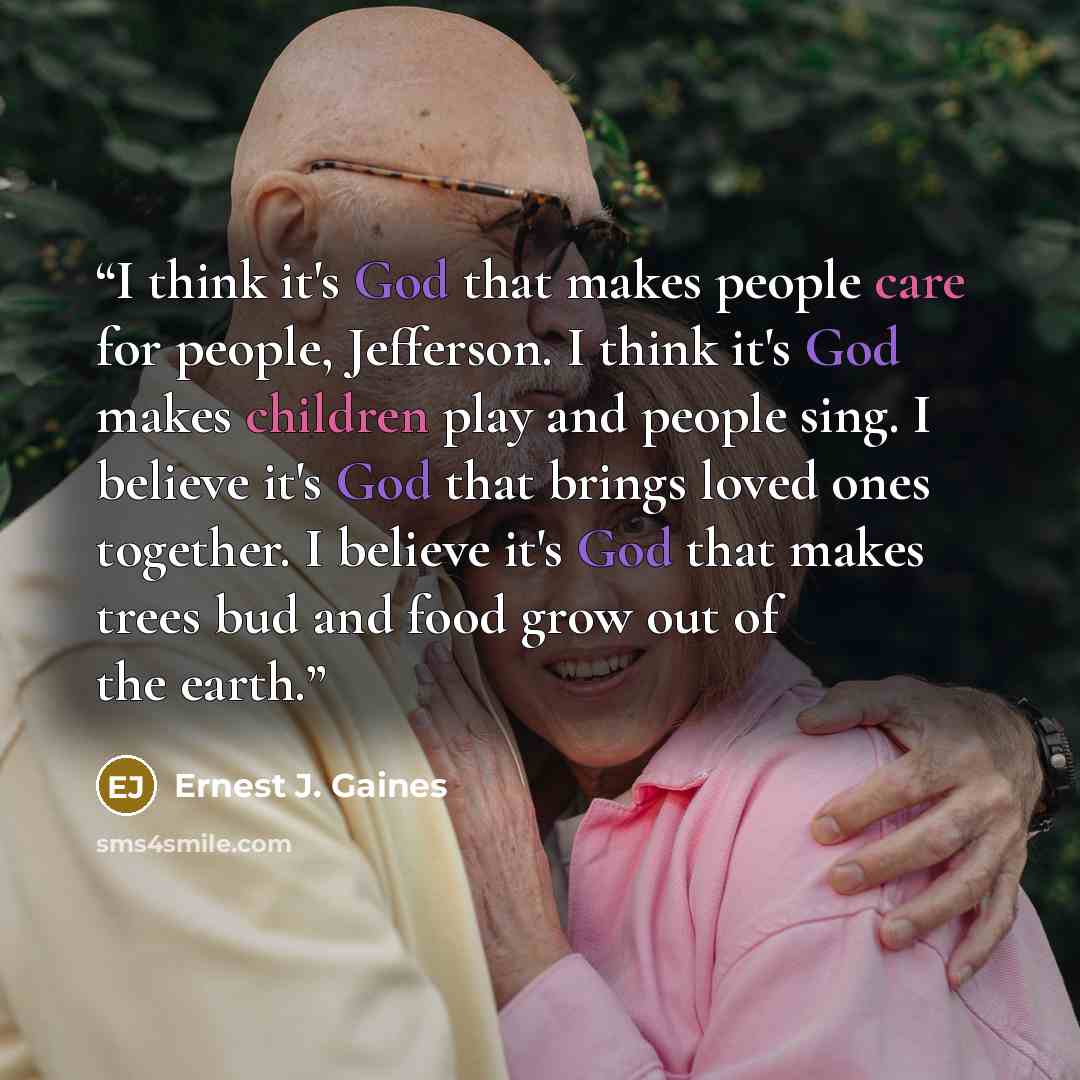 “I think it's God that makes people care for people, Jefferson. I think it's God makes children play and people sing. I believe it's God that brings loved ones together. I believe it's God that makes trees bud and food grow out of the earth.” quote by Ernest J. Gaines