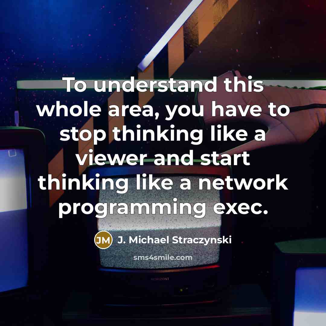 “To understand this whole area, you have to stop thinking like a viewer and start thinking like a network programming exec.” quote by J. Michael Straczynski