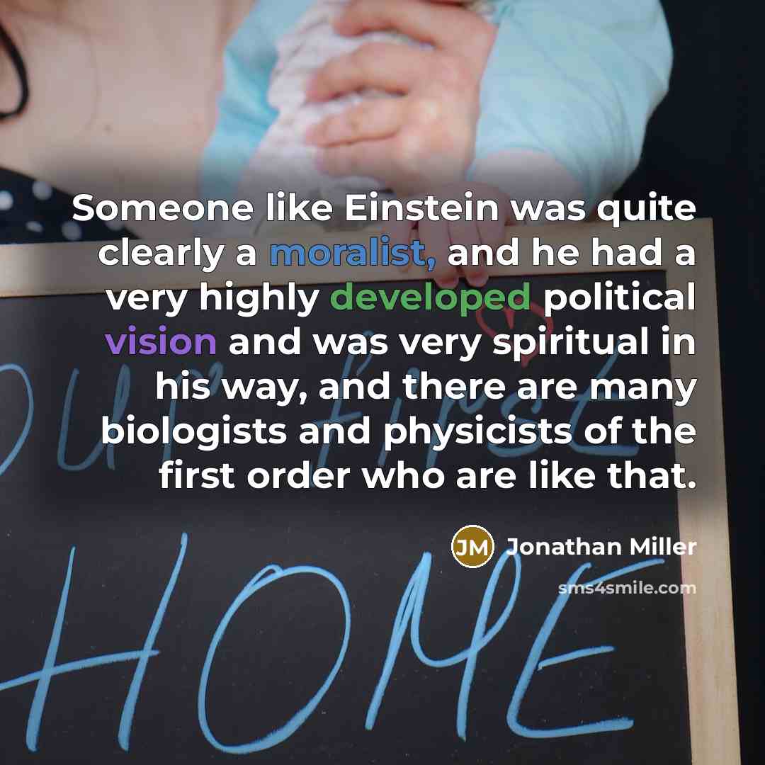 “Someone like Einstein was quite clearly a moralist, and he had a very highly developed political vision and was very spiritual in his way, and there are many biologists and physicists of the first order who are like that.” quote by Jonathan Miller