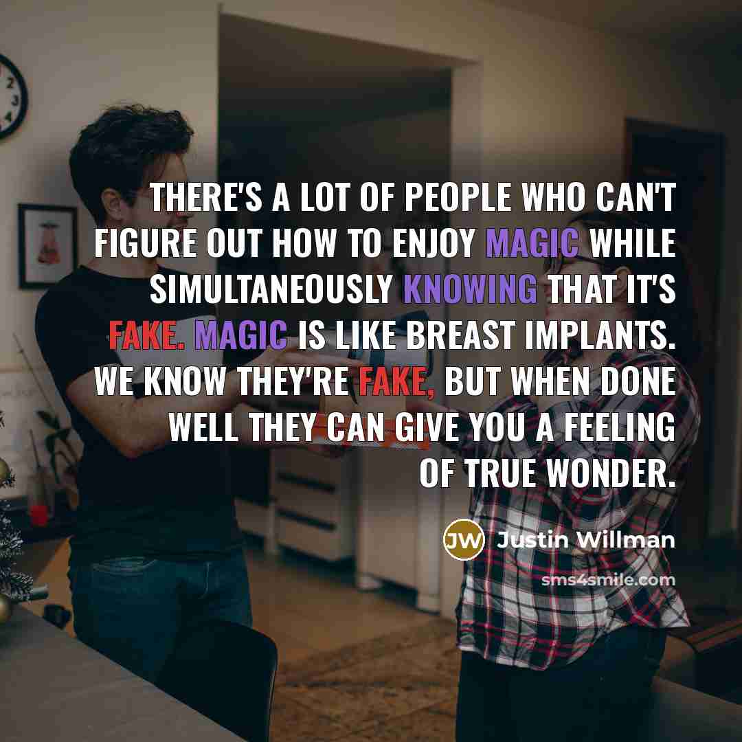 “There's a lot of people who can't figure out how to enjoy magic while simultaneously knowing that it's fake. Magic is like breast implants. We know they're fake, but when done well they can give you a feeling of true wonder.” quote by Justin Willman