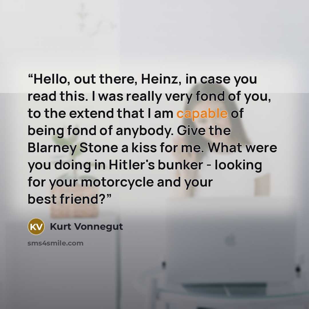“Hello, out there, Heinz, in case you read this. I was really very fond of you, to the extend that I am capable of being fond of anybody. Give the Blarney Stone a kiss for me. What were you doing in Hitler's bunker - looking for your motorcycle and your best friend?” quote by Kurt Vonnegut