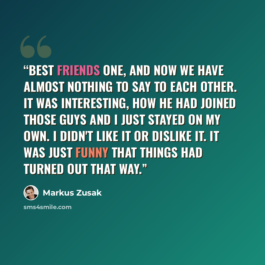 “Best friends one, and now we have almost nothing to say to each other. It was interesting, how he had joined those guys and I just stayed on my own. I didn't like it or dislike it. It was just funny that things had turned out that way.” quote by Markus Zusak