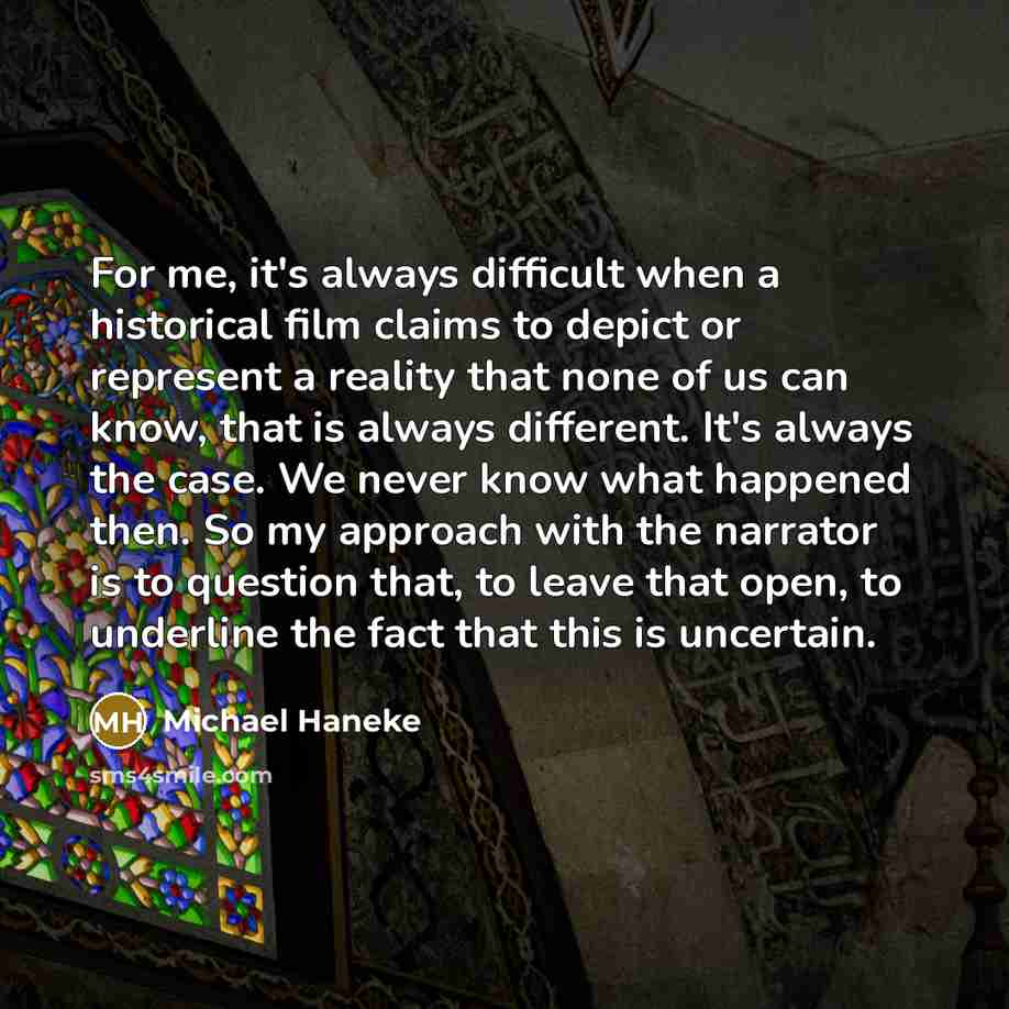 “For me, it's always difficult when a historical film claims to depict or represent a reality that none of us can know, that is always different. It's always the case. We never know what happened then. So my approach with the narrator is to question that, to leave that open, to underline the fact…” quote by Michael Haneke