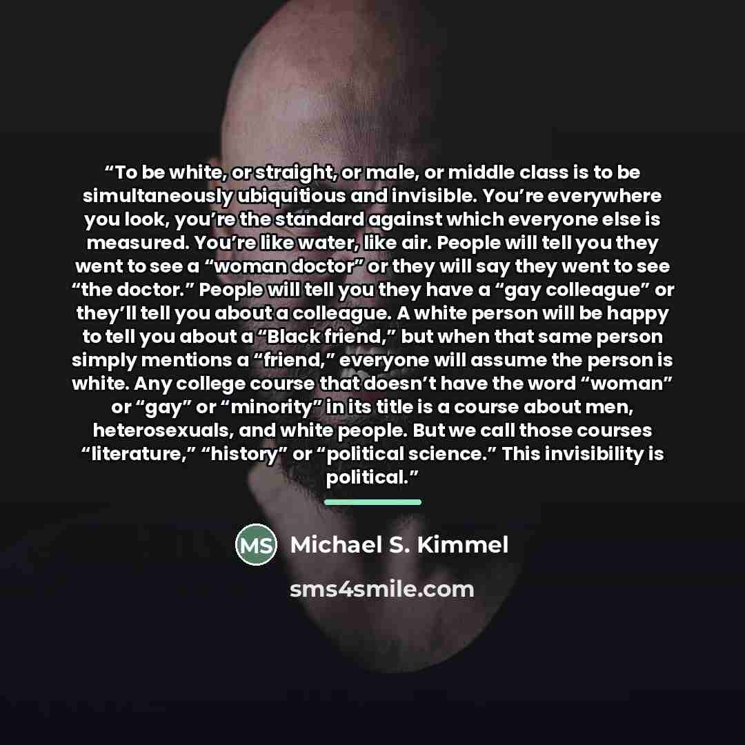 “To be white, or straight, or male, or middle class is to be simultaneously ubiquitious and invisible. You’re everywhere you look, you’re the standard against which everyone else is measured. You’re like water, like air. People will tell you they went to see a “woman doctor” or they will say they…” quote by Michael S. Kimmel