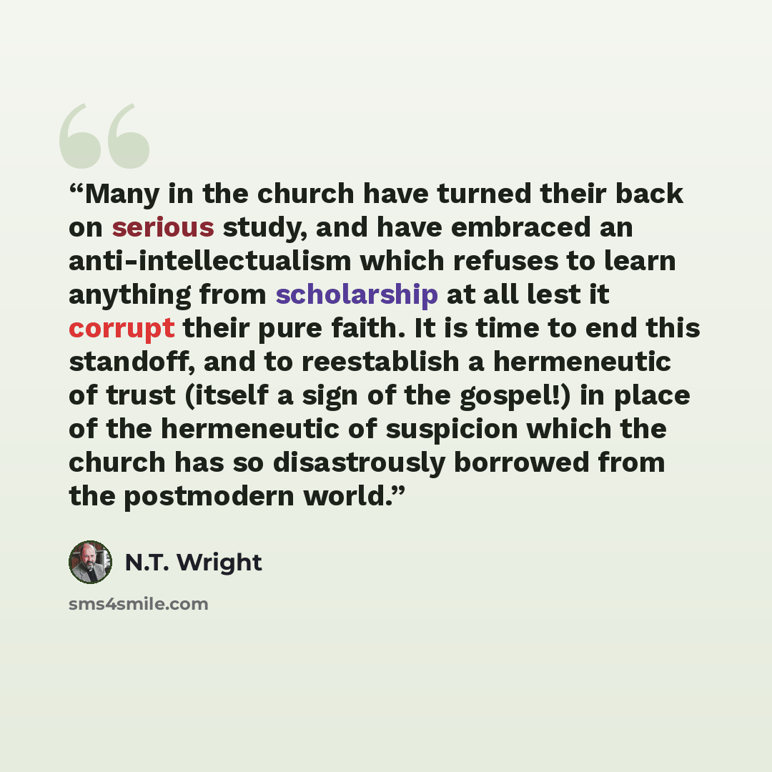 “Many in the church have turned their back on serious study, and have embraced an anti-intellectualism which refuses to learn anything from scholarship at all lest it corrupt their pure faith. It is time to end this standoff, and to reestablish a hermeneutic of trust (itself a sign of the gospel!)…” quote by N.T. Wright
