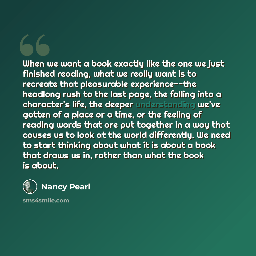 “When we want a book exactly like the one we just finished reading, what we really want is to recreate that pleasurable experience--the headlong rush to the last page, the falling into a character's life, the deeper understanding we've gotten of a place or a time, or the feeling of reading words…” quote by Nancy Pearl