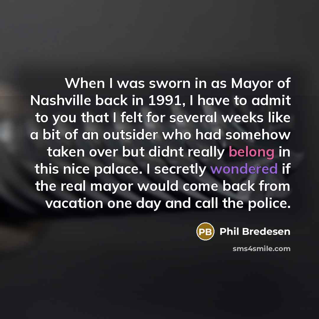 “When I was sworn in as Mayor of Nashville back in 1991, I have to admit to you that I felt for several weeks like a bit of an outsider who had somehow taken over but didnt really belong in this nice palace. I secretly wondered if the real mayor would come back from vacation one day and call the…” quote by Phil Bredesen