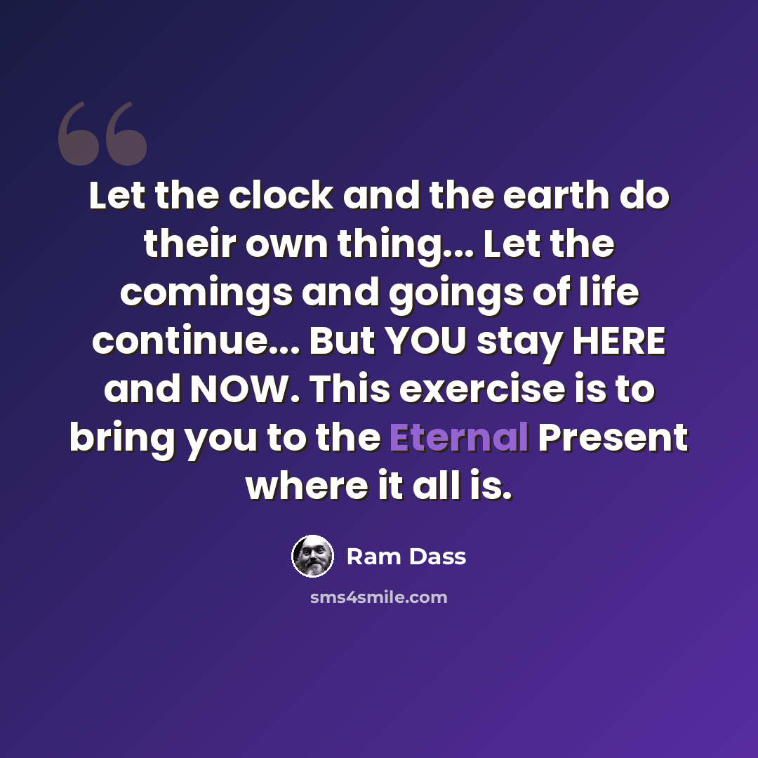“Let the clock and the earth do their own thing... Let the comings and goings of life continue... But YOU stay HERE and NOW. This exercise is to bring you to the Eternal Present where it all is.” quote by Ram Dass