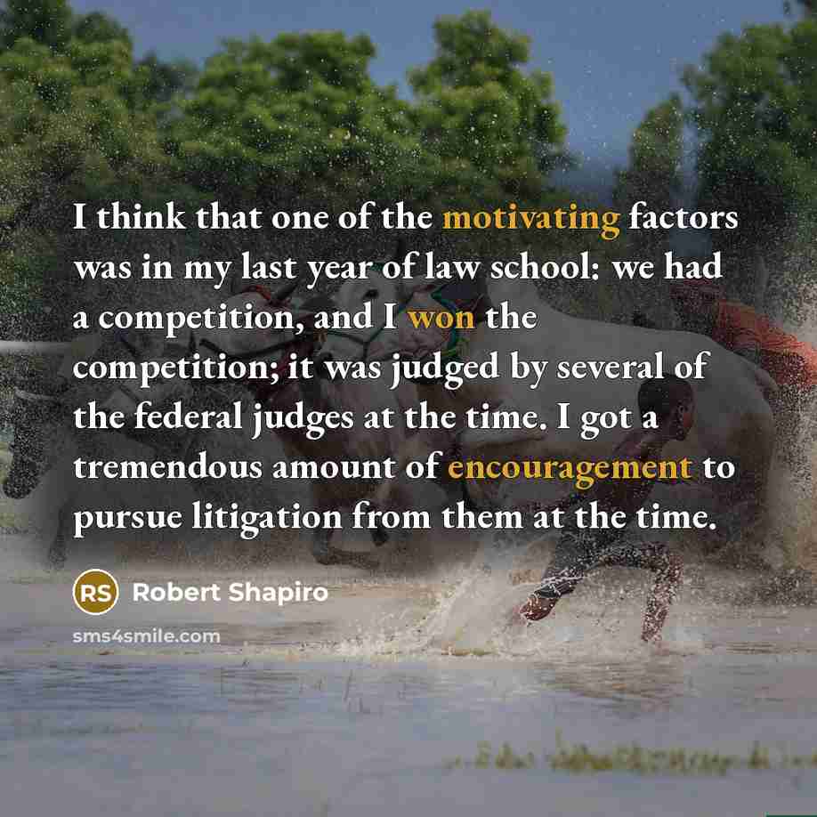 “I think that one of the motivating factors was in my last year of law school: we had a competition, and I won the competition; it was judged by several of the federal judges at the time. I got a tremendous amount of encouragement to pursue litigation from them at the time.” quote by Robert Shapiro