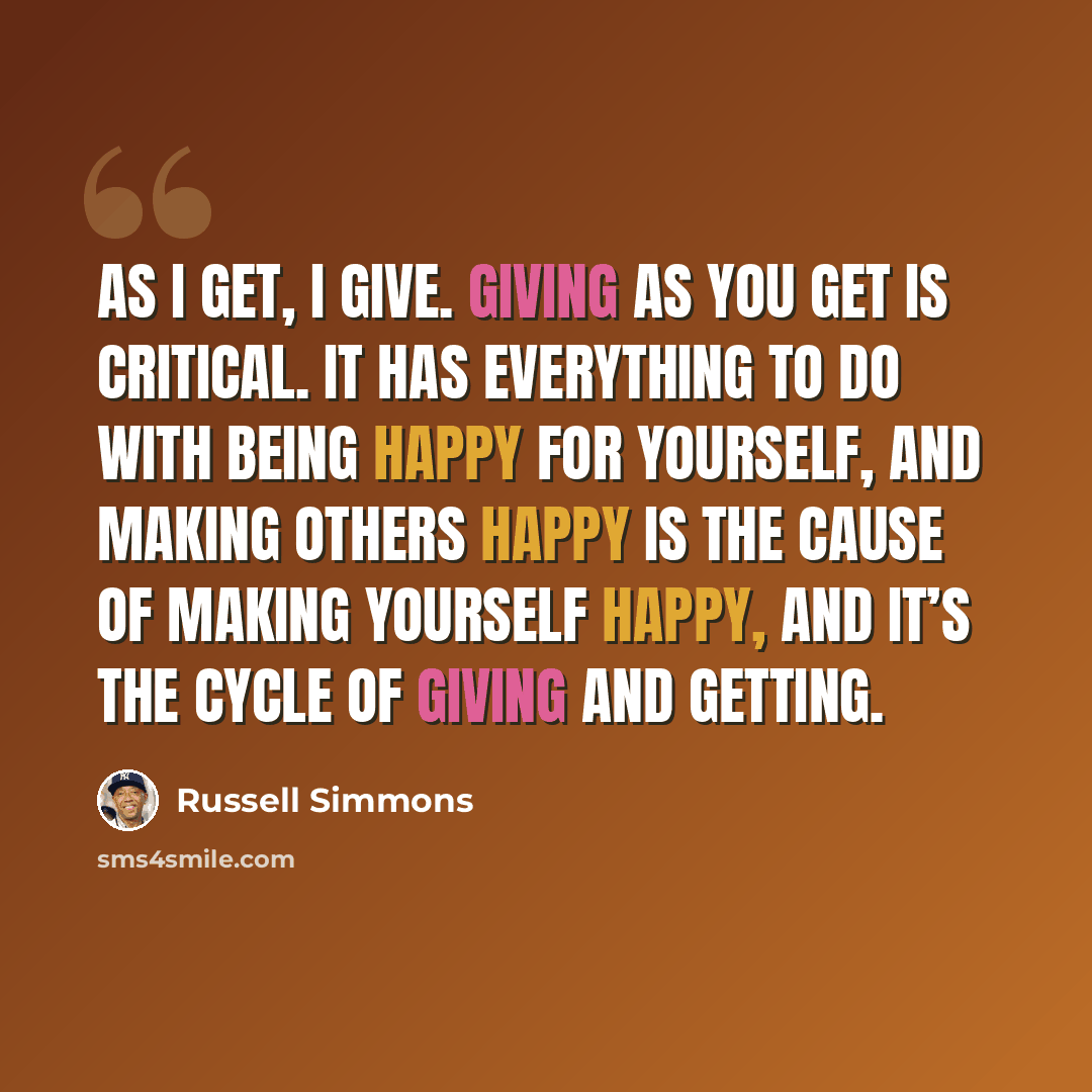 “As I get, I give. Giving as you get is critical. It has everything to do with being happy for yourself, and making others happy is the cause of making yourself happy, and it’s the cycle of giving and getting.” quote by Russell Simmons