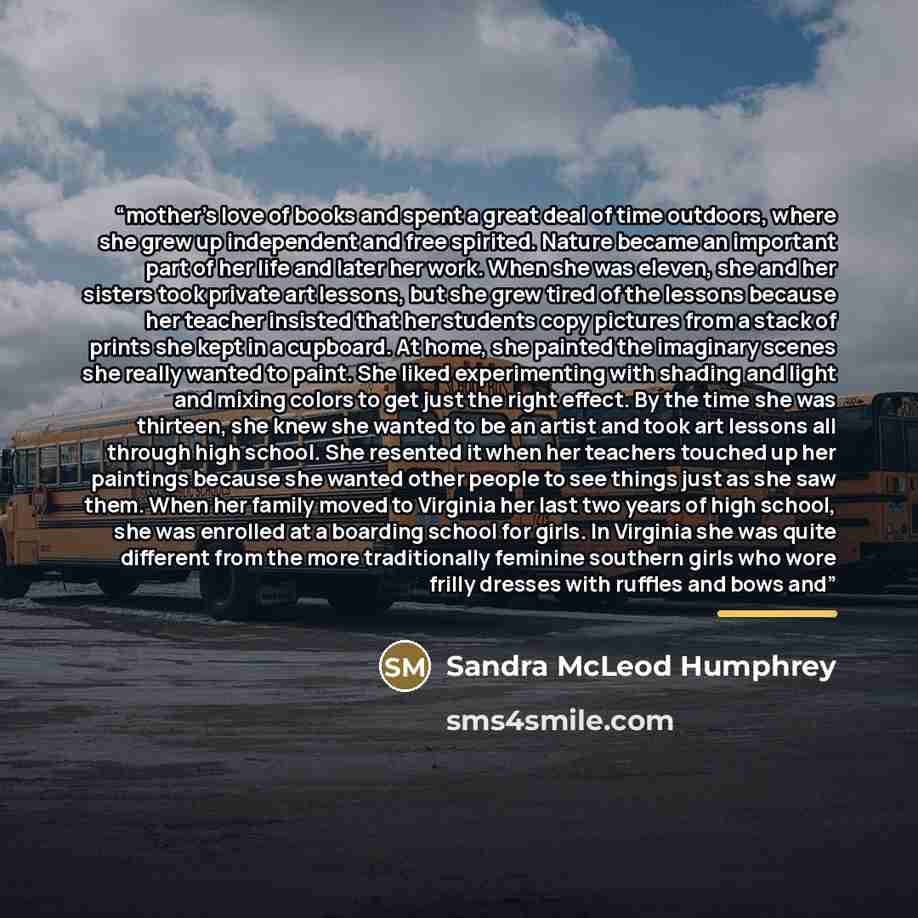 “mother's love of books and spent a great deal of time outdoors, where she grew up independent and free spirited. Nature became an important part of her life and later her work. When she was eleven, she and her sisters took private art lessons, but she grew tired of the lessons because her teacher…” quote by Sandra McLeod Humphrey