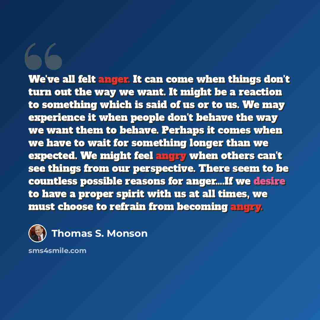 “We've all felt anger. It can come when things don't turn out the way we want. It might be a reaction to something which is said of us or to us. We may experience it when people don't behave the way we want them to behave. Perhaps it comes when we have to wait for something longer than we expected…” quote by Thomas S. Monson