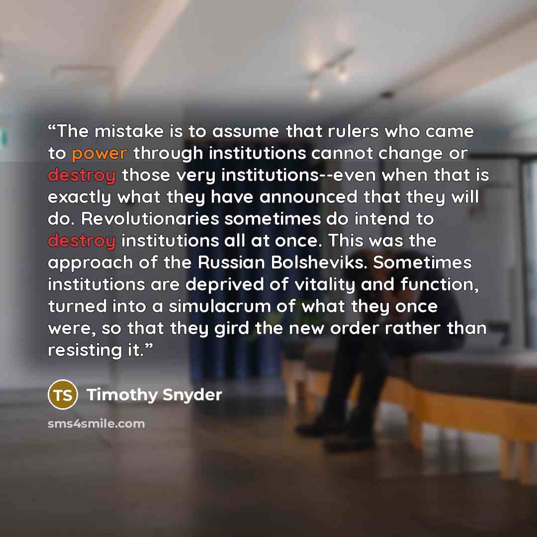 “The mistake is to assume that rulers who came to power through institutions cannot change or destroy those very institutions--even when that is exactly what they have announced that they will do. Revolutionaries sometimes do intend to destroy institutions all at once. This was the approach of the…” quote by Timothy Snyder