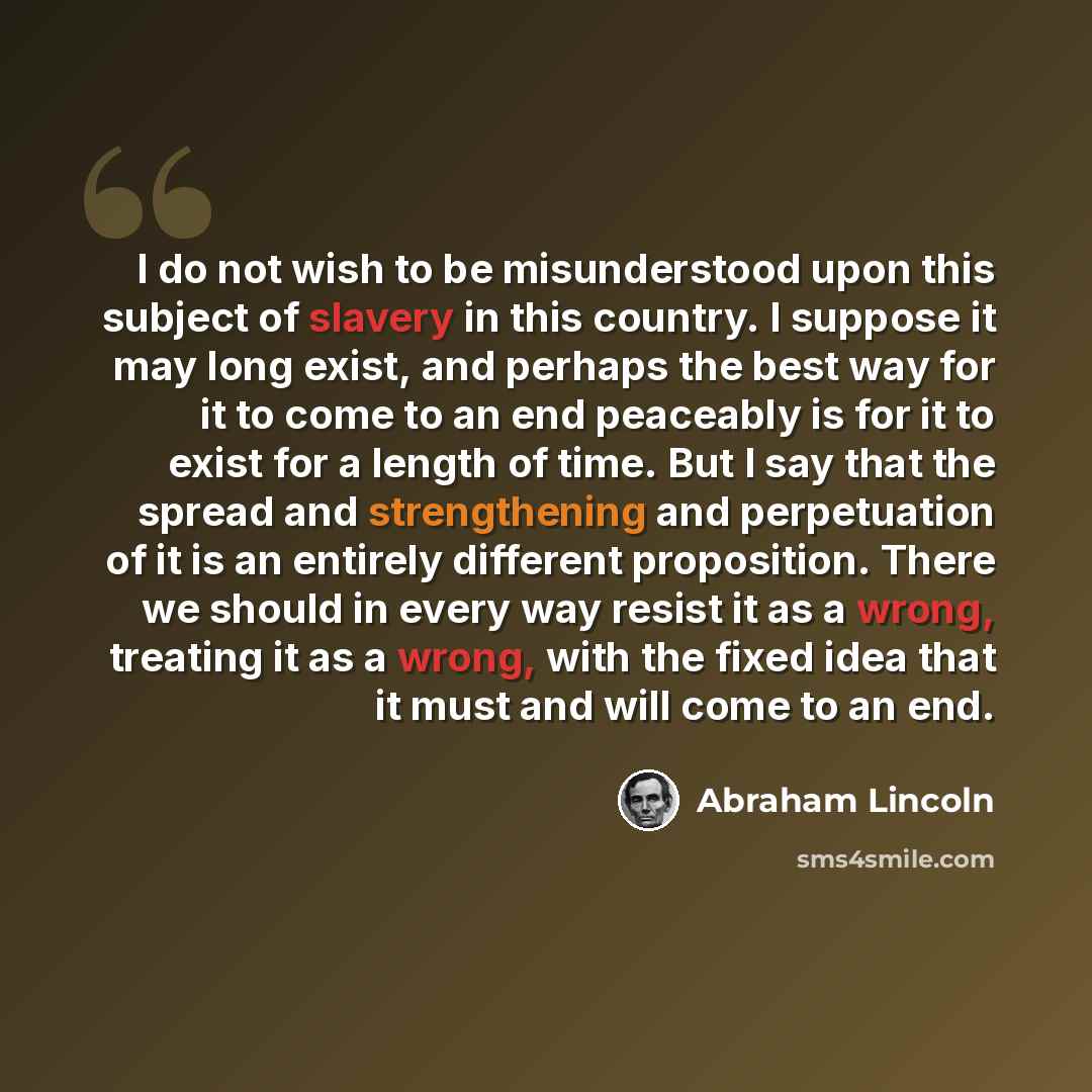 “I do not wish to be misunderstood upon this subject of slavery in this country. I suppose it may long exist, and perhaps the best way for it to come to an end peaceably is for it to exist for a length of time. But I say that the spread and strengthening and perpetuation of it is an entirely…” quote by Abraham Lincoln