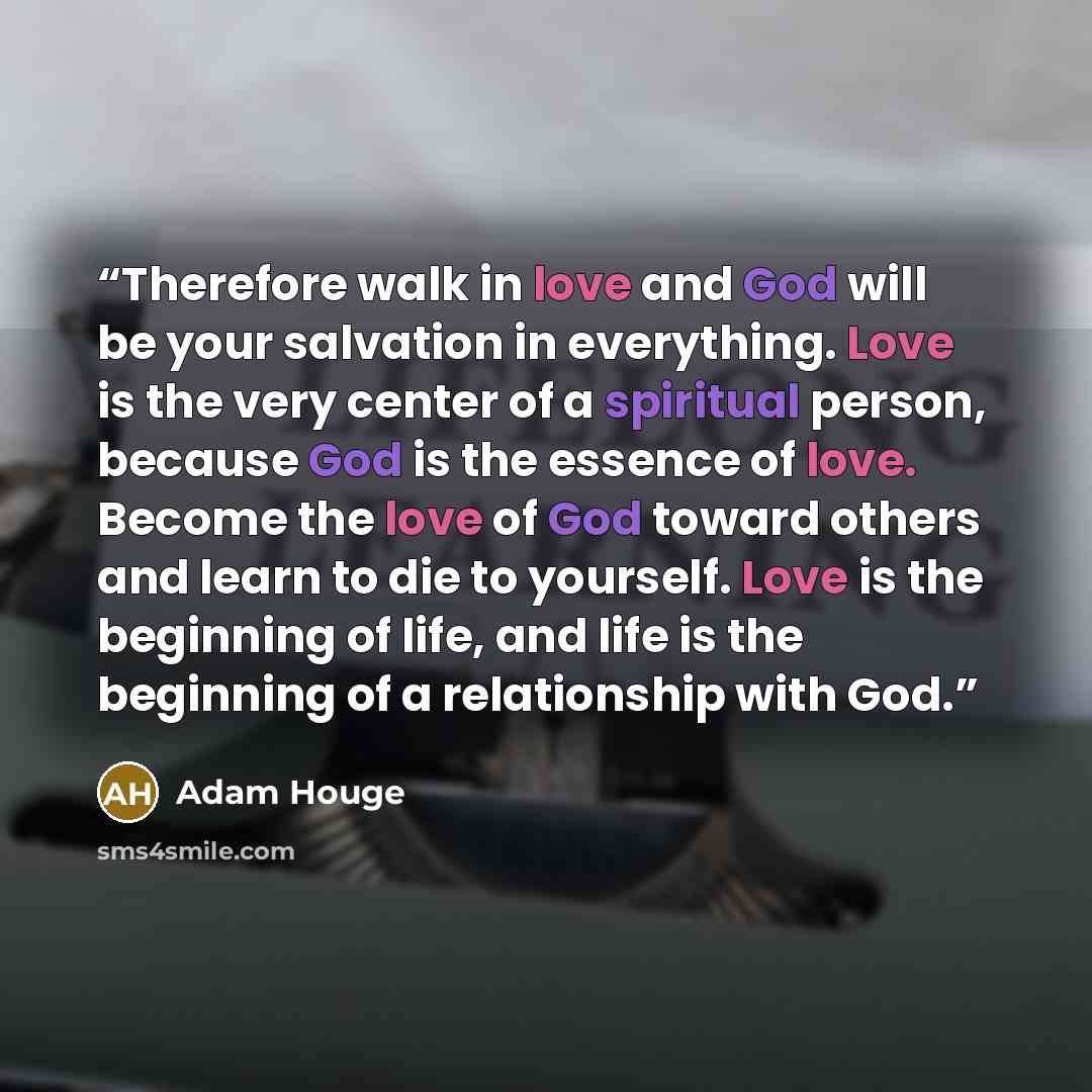 “Therefore walk in love and God will be your salvation in everything. Love is the very center of a spiritual person, because God is the essence of love. Become the love of God toward others and learn to die to yourself. Love is the beginning of life, and life is the beginning of a relationship with…” quote by Adam Houge