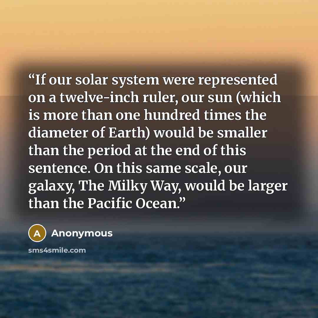 “If our solar system were represented on a twelve-inch ruler, our sun (which is more than one hundred times the diameter of Earth) would be smaller than the period at the end of this sentence. On this same scale, our galaxy, The Milky Way, would be larger than the Pacific Ocean.” quote by Anonymous