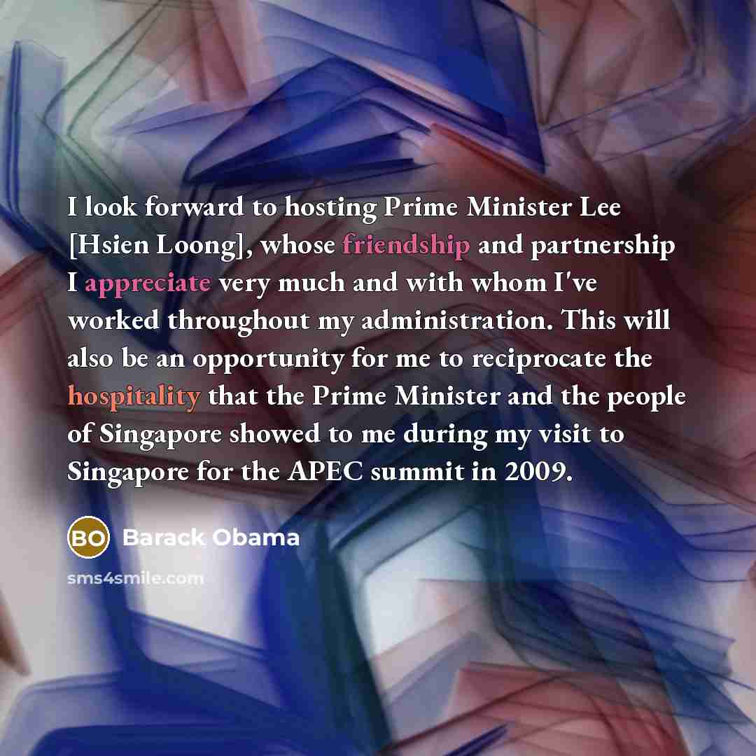 “I look forward to hosting Prime Minister Lee [Hsien Loong], whose friendship and partnership I appreciate very much and with whom I've worked throughout my administration. This will also be an opportunity for me to reciprocate the hospitality that the Prime Minister and the people of Singapore…” quote by Barack Obama