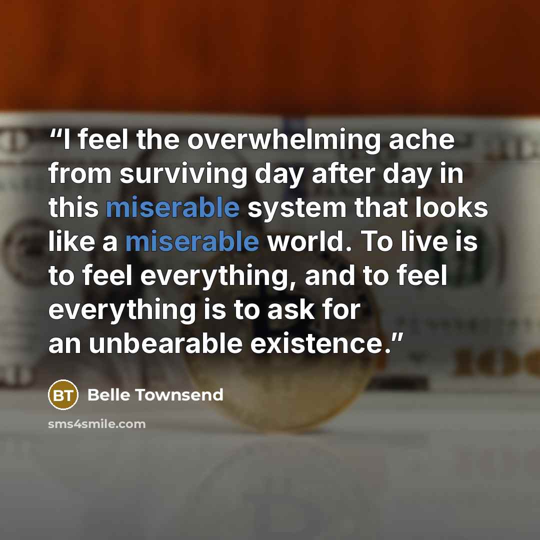 “I feel the overwhelming ache from surviving day after day in this miserable system that looks like a miserable world. To live is to feel everything, and to feel everything is to ask for an unbearable existence.” quote by Belle Townsend
