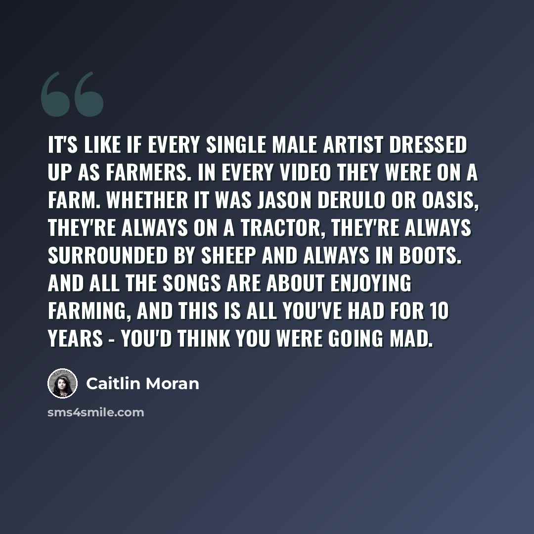 “It's like if every single male artist dressed up as farmers. In every video they were on a farm. Whether it was Jason Derulo or Oasis, they're always on a tractor, they're always surrounded by sheep and always in boots. And all the songs are about enjoying farming, and this is all you've had for…” quote by Caitlin Moran