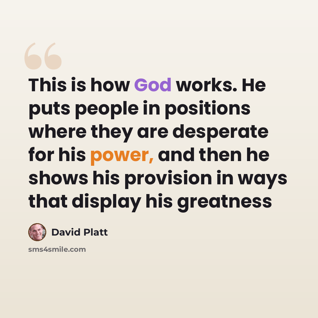 “This is how God works. He puts people in positions where they are desperate for his power, and then he shows his provision in ways that display his greatness” quote by David Platt