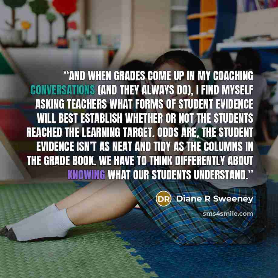 “And when grades come up in my coaching conversations (and they always do), I find myself asking teachers what forms of student evidence will best establish whether or not the students reached the learning target. Odds are, the student evidence isn’t as neat and tidy as the columns in the grade…” quote by Diane R Sweeney