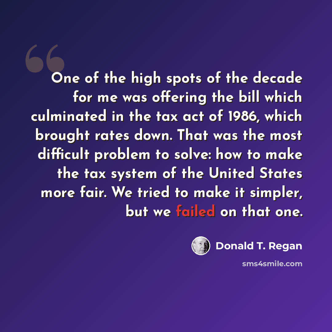 “One of the high spots of the decade for me was offering the bill which culminated in the tax act of 1986, which brought rates down. That was the most difficult problem to solve: how to make the tax system of the United States more fair. We tried to make it simpler, but we failed on that one.” quote by Donald T. Regan