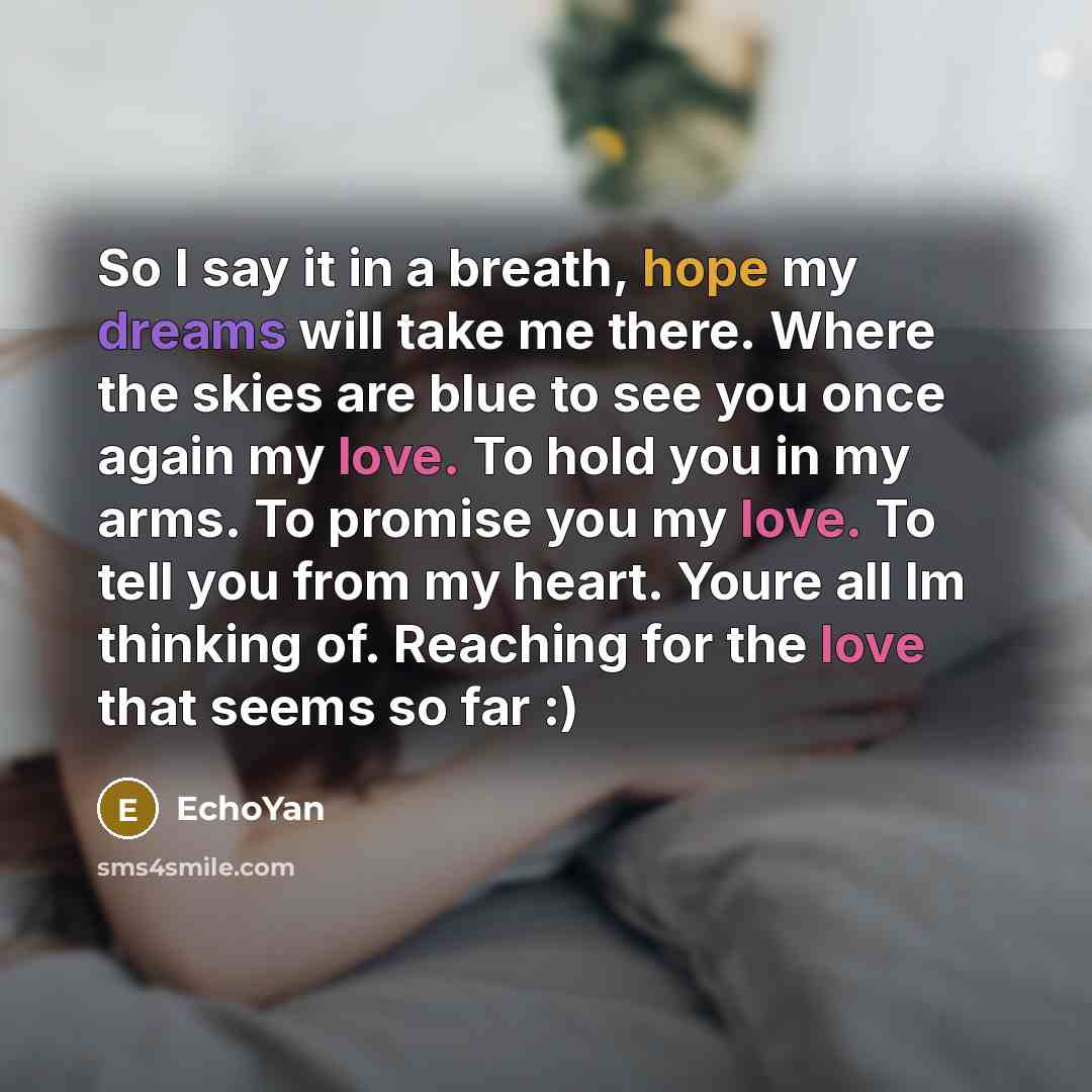 “So I say it in a breath, hope my dreams will take me there. Where the skies are blue to see you once again my love. To hold you in my arms. To promise you my love. To tell you from my heart. Youre all Im thinking of. Reaching for the love that seems so far :)” quote by EchoYan