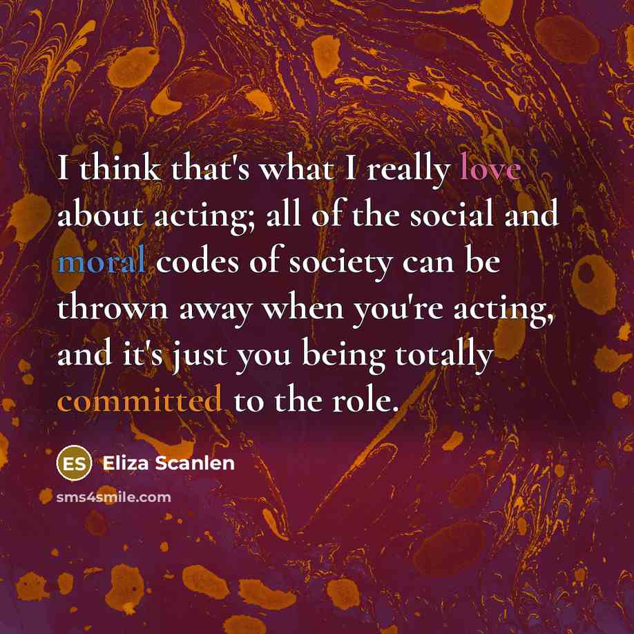 “I think that's what I really love about acting; all of the social and moral codes of society can be thrown away when you're acting, and it's just you being totally committed to the role.” quote by Eliza Scanlen