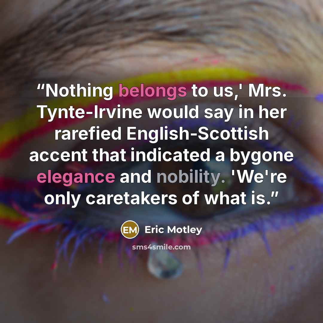 “Nothing belongs to us,' Mrs. Tynte-Irvine would say in her rarefied English-Scottish accent that indicated a bygone elegance and nobility. 'We're only caretakers of what is.” quote by Eric Motley