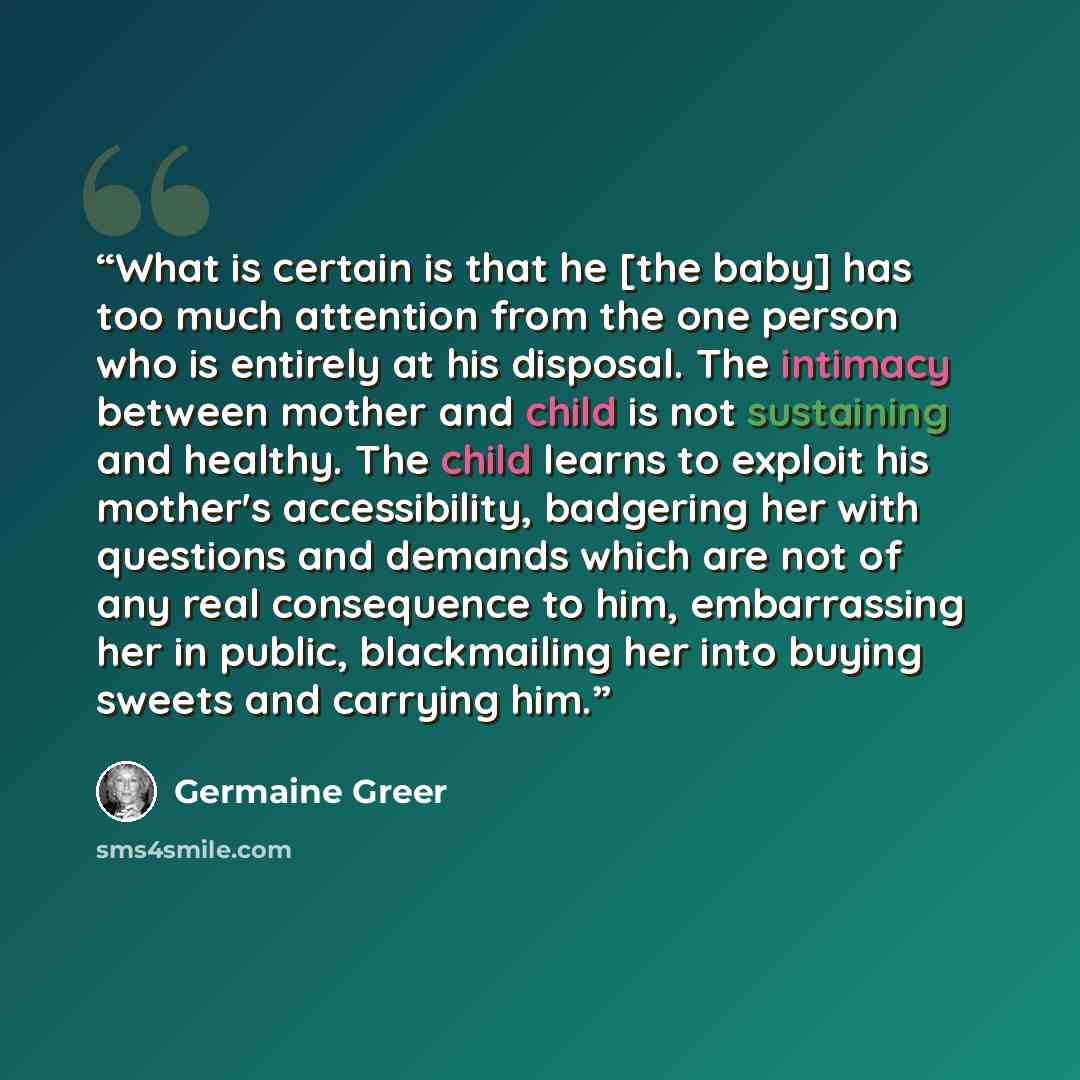 “What is certain is that he [the baby] has too much attention from the one person who is entirely at his disposal. The intimacy between mother and child is not sustaining and healthy. The child learns to exploit his mother's accessibility, badgering her with questions and demands which are not of…” quote by Germaine Greer