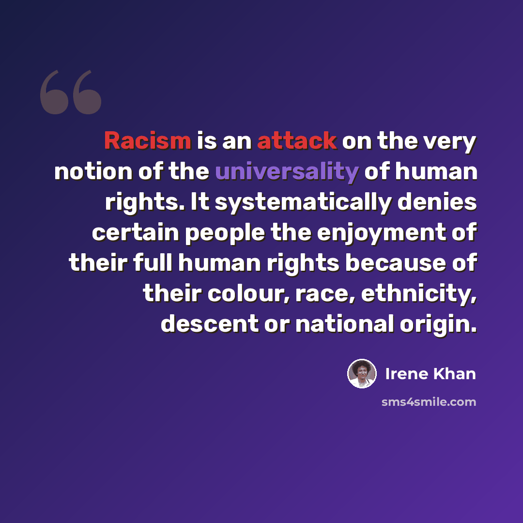 “Racism is an attack on the very notion of the universality of human rights. It systematically denies certain people the enjoyment of their full human rights because of their colour, race, ethnicity, descent or national origin.” quote by Irene Khan