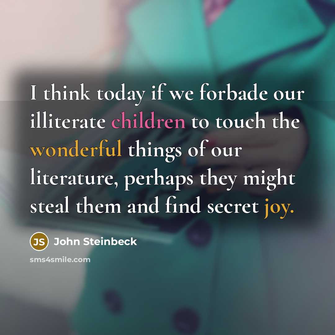 “I think today if we forbade our illiterate children to touch the wonderful things of our literature, perhaps they might steal them and find secret joy.” quote by John Steinbeck