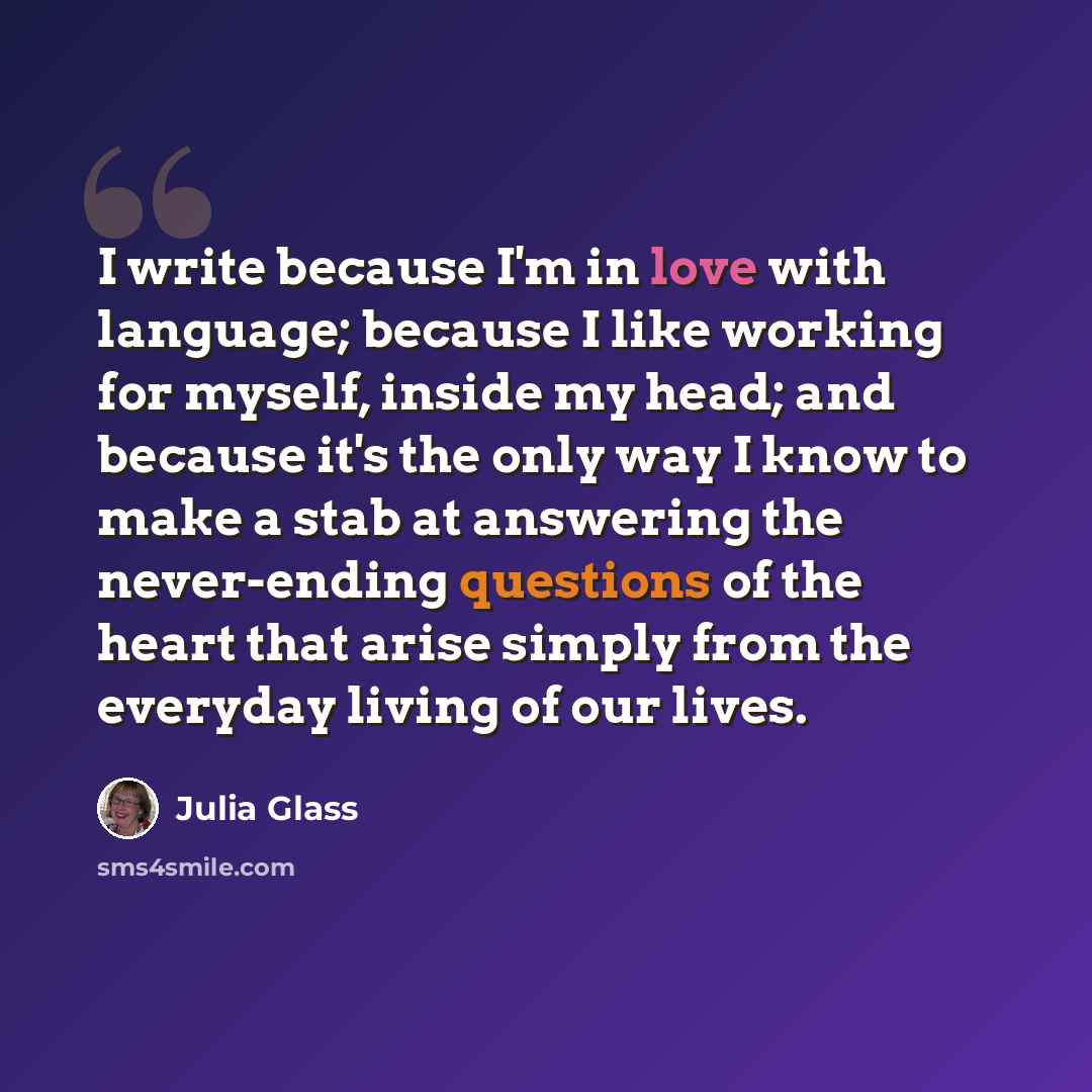 “I write because I'm in love with language; because I like working for myself, inside my head; and because it's the only way I know to make a stab at answering the never-ending questions of the heart that arise simply from the everyday living of our lives.” quote by Julia Glass