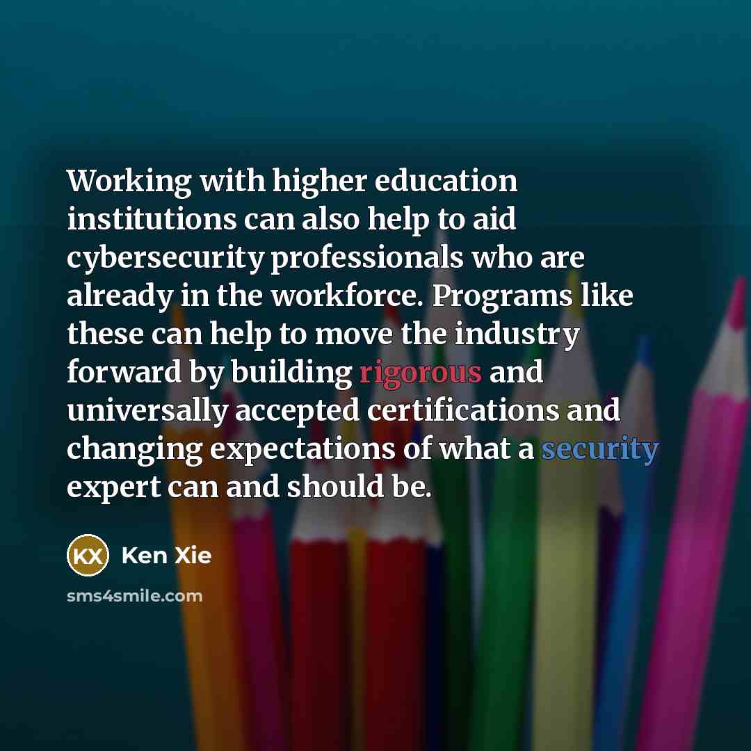 “Working with higher education institutions can also help to aid cybersecurity professionals who are already in the workforce. Programs like these can help to move the industry forward by building rigorous and universally accepted certifications and changing expectations of what a security expert…” quote by Ken Xie