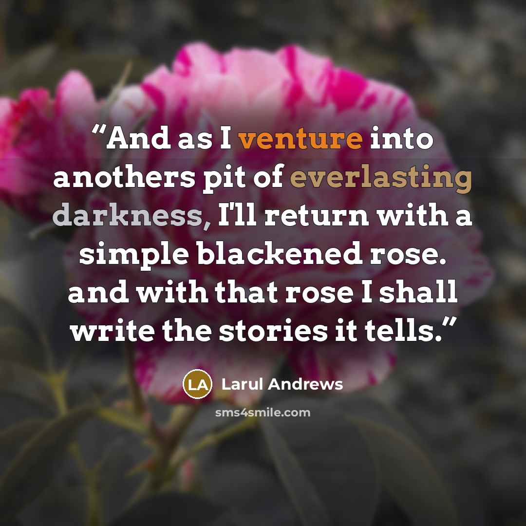 “And as I venture into anothers pit of everlasting darkness, I'll return with a simple blackened rose. and with that rose I shall write the stories it tells.” quote by Larul Andrews