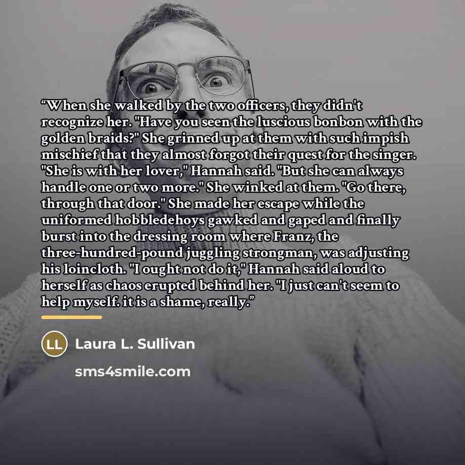 “When she walked by the two officers, they didn't recognize her. "Have you seen the luscious bonbon with the golden braids?" She grinned up at them with such impish mischief that they almost forgot their quest for the singer. "She is with her lover," Hannah said. "But she can always handle one or…” quote by Laura L. Sullivan