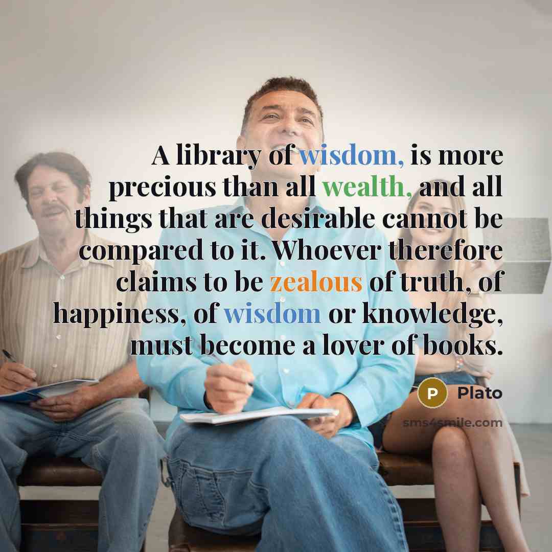 “A library of wisdom, is more precious than all wealth, and all things that are desirable cannot be compared to it. Whoever therefore claims to be zealous of truth, of happiness, of wisdom or knowledge, must become a lover of books.” quote by Plato