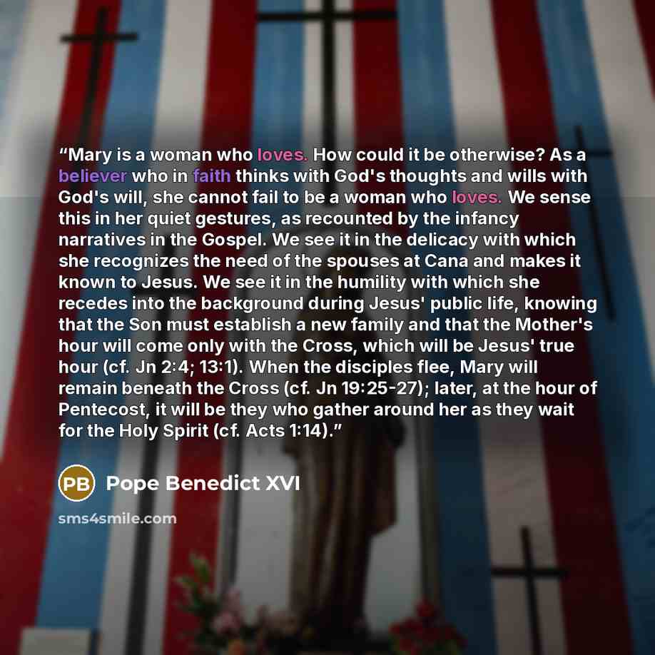 “Mary is a woman who loves. How could it be otherwise? As a believer who in faith thinks with God's thoughts and wills with God's will, she cannot fail to be a woman who loves. We sense this in her quiet gestures, as recounted by the infancy narratives in the Gospel. We see it in the delicacy with…” quote by Pope Benedict XVI