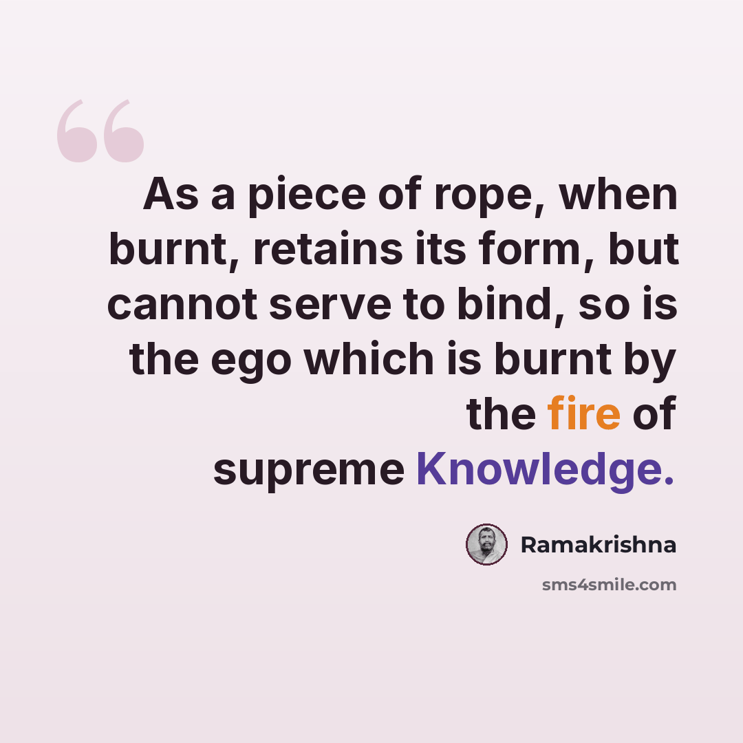 “As a piece of rope, when burnt, retains its form, but cannot serve to bind, so is the ego which is burnt by the fire of supreme Knowledge.” quote by Ramakrishna