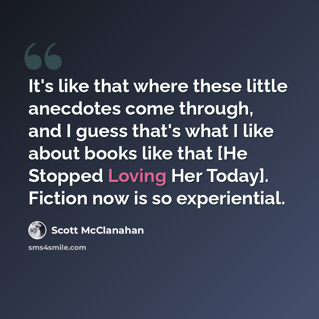 “It's like that where these little anecdotes come through, and I guess that's what I like about books like that [He Stopped Loving Her Today]. Fiction now is so experiential.” quote by Scott McClanahan