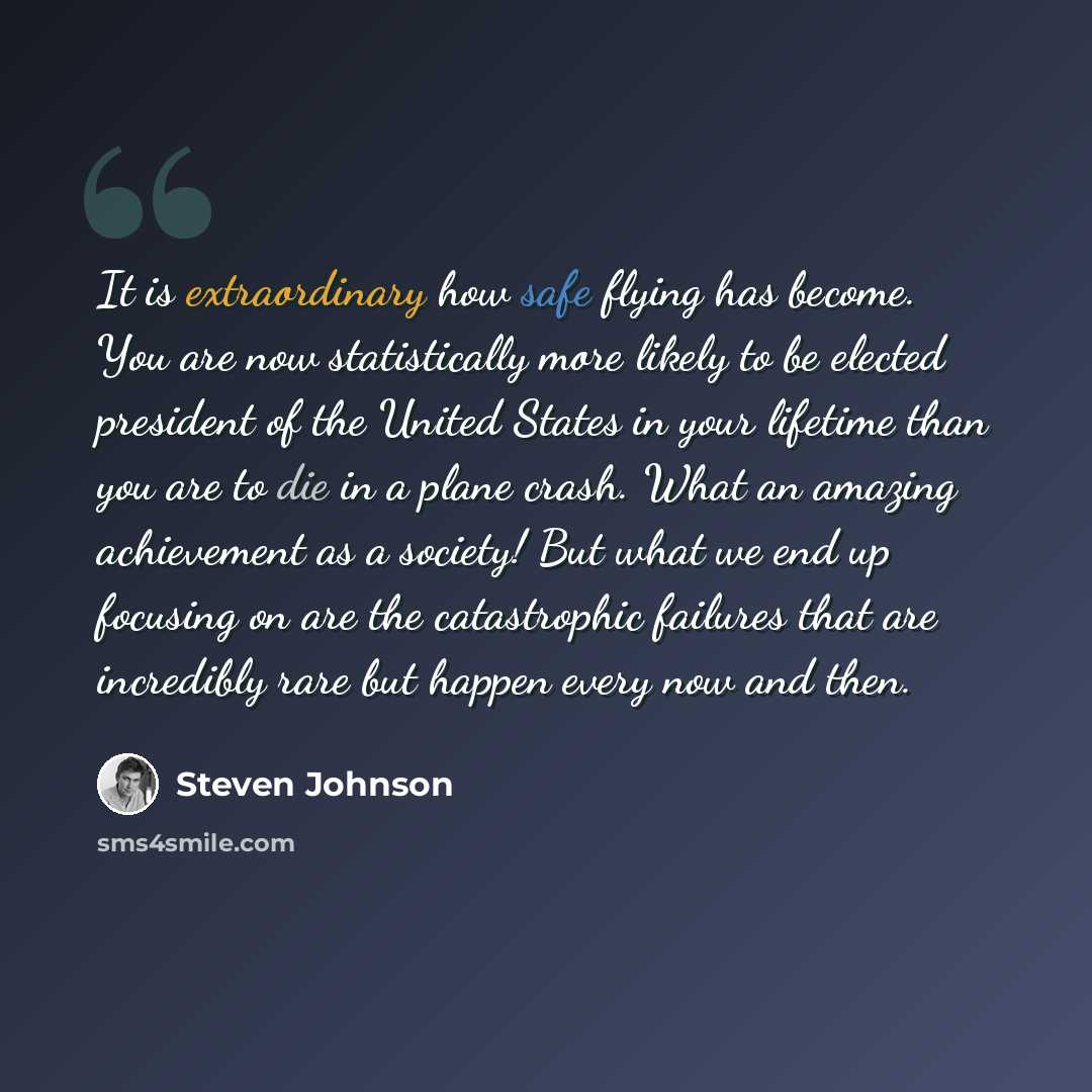 “It is extraordinary how safe flying has become. You are now statistically more likely to be elected president of the United States in your lifetime than you are to die in a plane crash. What an amazing achievement as a society! But what we end up focusing on are the catastrophic failures that are…” quote by Steven Johnson