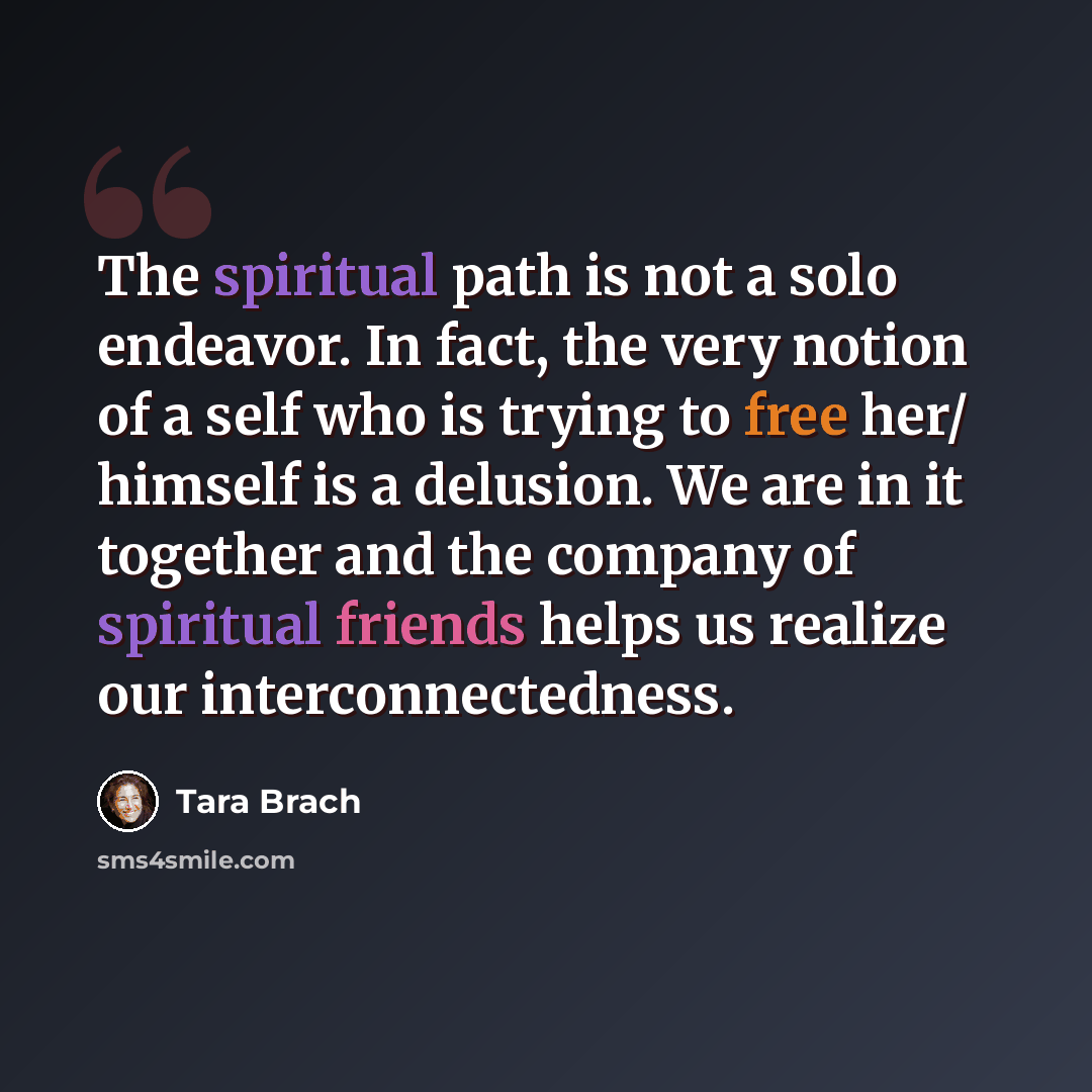 “The spiritual path is not a solo endeavor. In fact, the very notion of a self who is trying to free her/ himself is a delusion. We are in it together and the company of spiritual friends helps us realize our interconnectedness.” quote by Tara Brach