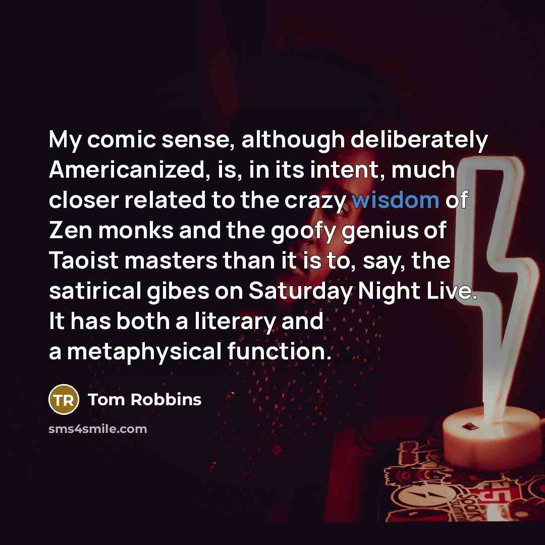 “My comic sense, although deliberately Americanized, is, in its intent, much closer related to the crazy wisdom of Zen monks and the goofy genius of Taoist masters than it is to, say, the satirical gibes on Saturday Night Live. It has both a literary and a metaphysical function.” quote by Tom Robbins