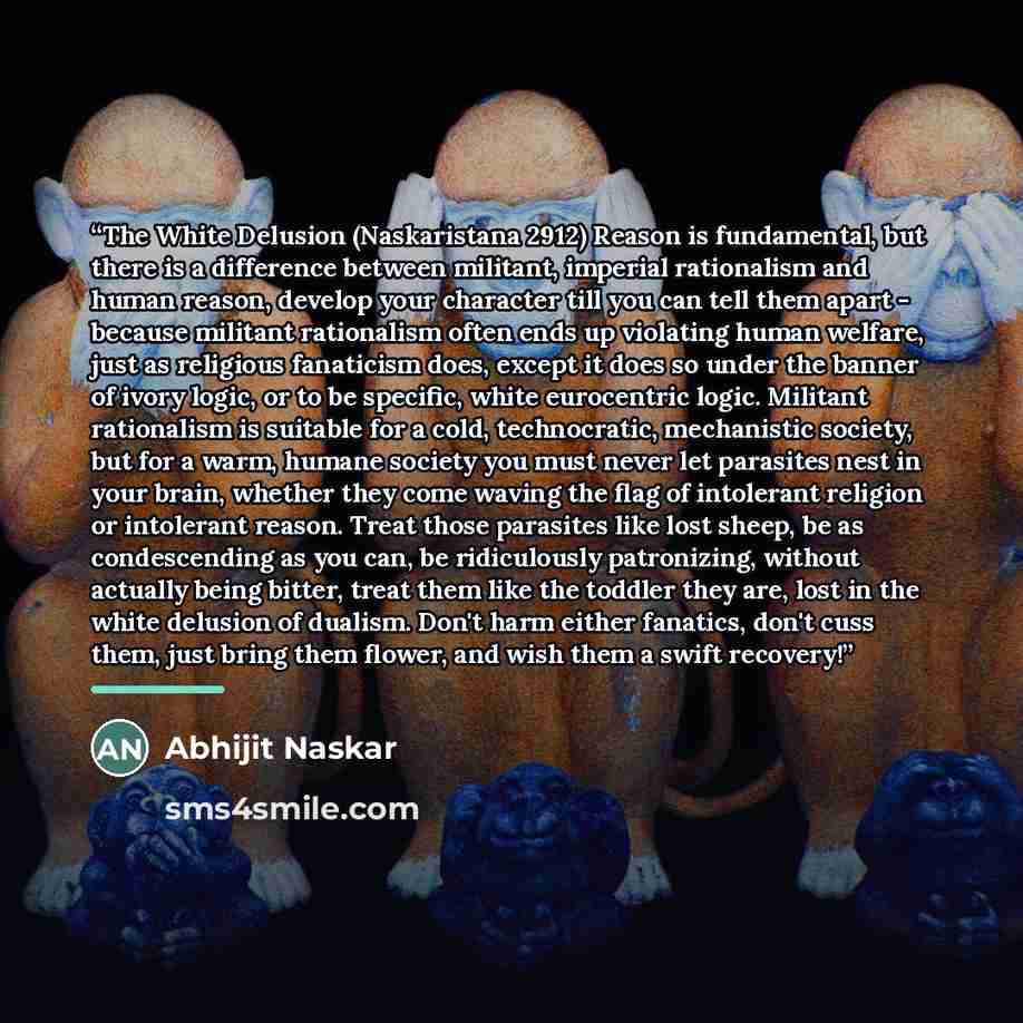“The White Delusion (Naskaristana 2912) Reason is fundamental, but there is a difference between militant, imperial rationalism and human reason, develop your character till you can tell them apart - because militant rationalism often ends up violating human welfare, just as religious fanaticism…” quote by Abhijit Naskar