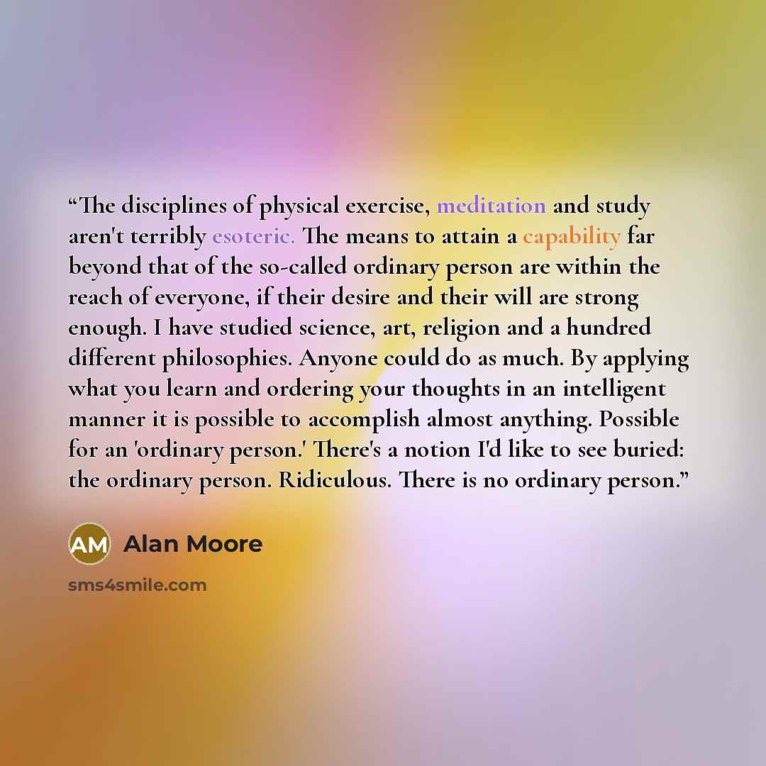 “The disciplines of physical exercise, meditation and study aren't terribly esoteric. The means to attain a capability far beyond that of the so-called ordinary person are within the reach of everyone, if their desire and their will are strong enough. I have studied science, art, religion and a…” quote by Alan Moore
