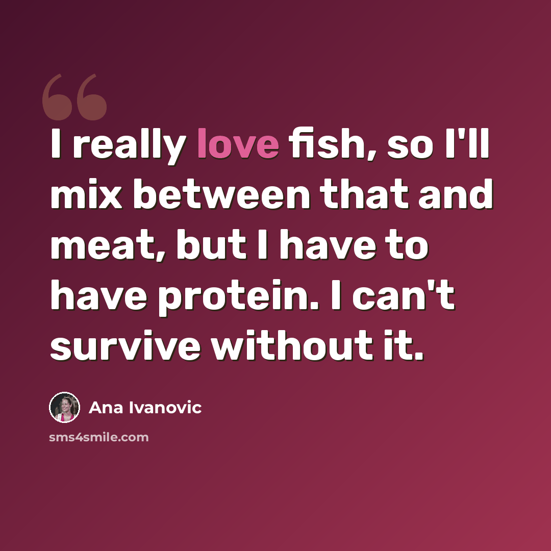 “I really love fish, so I'll mix between that and meat, but I have to have protein. I can't survive without it.” quote by Ana Ivanovic